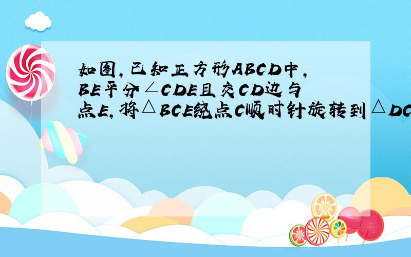 如图,已知正方形ABCD中,BE平分∠CDE且交CD边与点E,将△BCE绕点C顺时针旋转到△DCF的位置,并延长BE交D