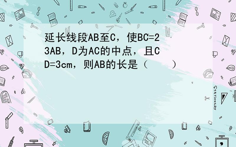 延长线段AB至C，使BC=23AB，D为AC的中点，且CD=3cm，则AB的长是（　　）