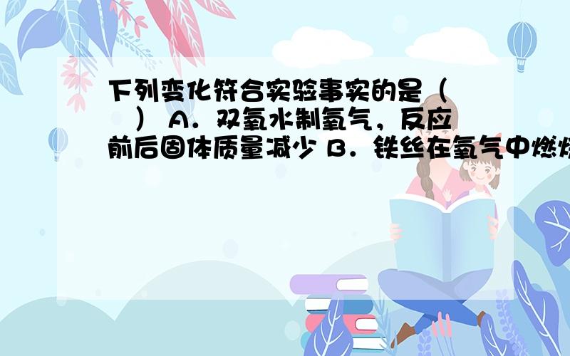 下列变化符合实验事实的是（　　） A．双氧水制氧气，反应前后固体质量减少 B．铁丝在氧气中燃烧后固体质量减少 C．将洁净