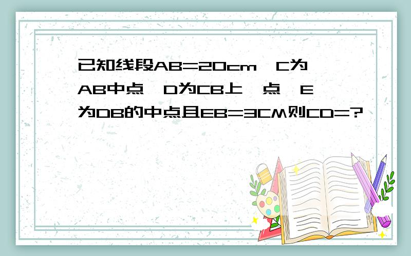 已知线段AB=20cm,C为AB中点,D为CB上一点,E为DB的中点且EB=3CM则CD=?