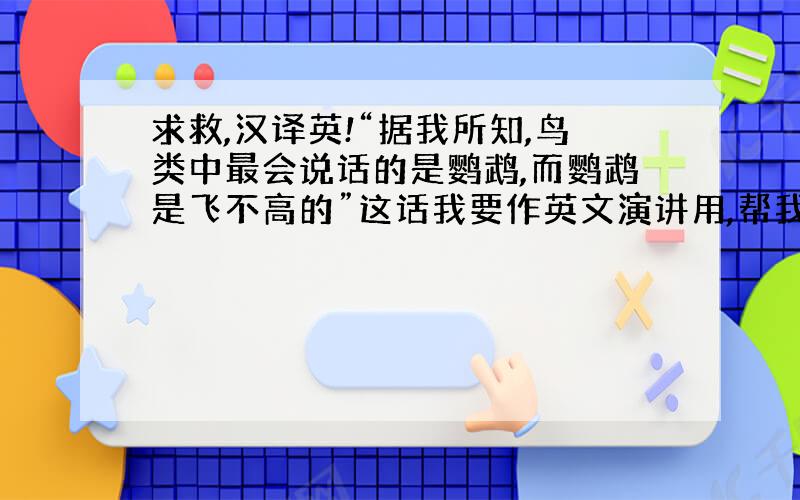 求救,汉译英!“据我所知,鸟类中最会说话的是鹦鹉,而鹦鹉是飞不高的”这话我要作英文演讲用,帮我翻译下,要不然提供其他英文