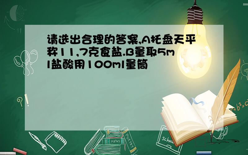 请选出合理的答案,A托盘天平称11,7克食盐.B量取5ml盐酸用100ml量筒