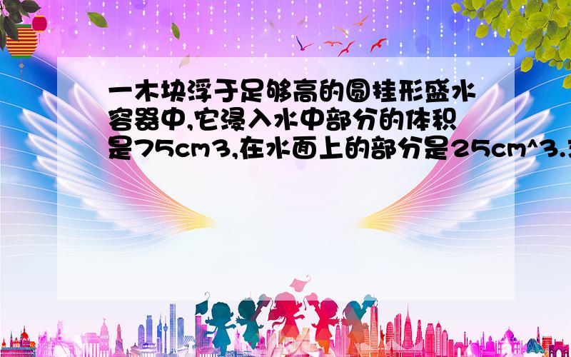 一木块浮于足够高的圆挂形盛水容器中,它浸入水中部分的体积是75cm3,在水面上的部分是25cm^3.求（1）木块受到的浮