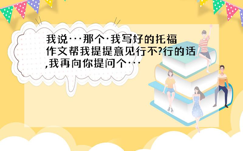 我说···那个·我写好的托福作文帮我提提意见行不?行的话,我再向你提问个···