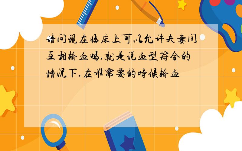 请问现在临床上可以允许夫妻间互相输血吗,就是说血型符合的情况下,在谁需要的时候输血