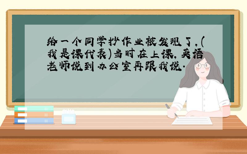 给一个同学抄作业被发现了,(我是课代表)当时在上课,英语老师说到办公室再跟我说.