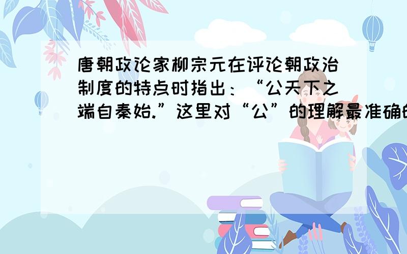 唐朝政论家柳宗元在评论朝政治制度的特点时指出：“公天下之端自秦始.”这里对“公”的理解最准确的是：