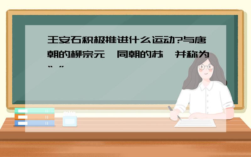 王安石积极推进什么运动?与唐朝的柳宗元、同朝的苏轼并称为“ ”