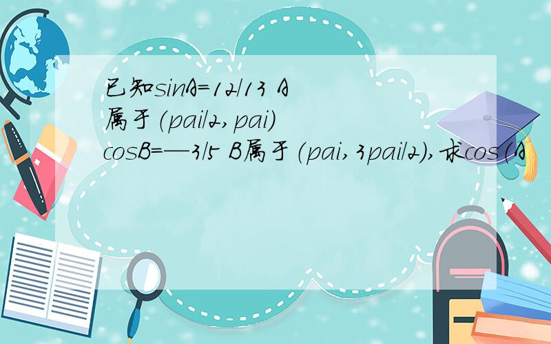 已知sinA=12/13 A属于（pai/2,pai) cosB=—3/5 B属于（pai,3pai/2）,求cos（A