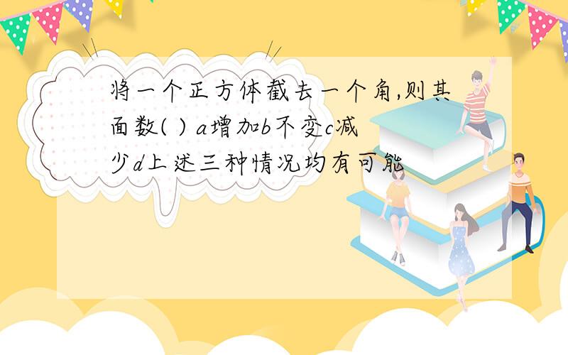 将一个正方体截去一个角,则其面数( ) a增加b不变c减少d上述三种情况均有可能