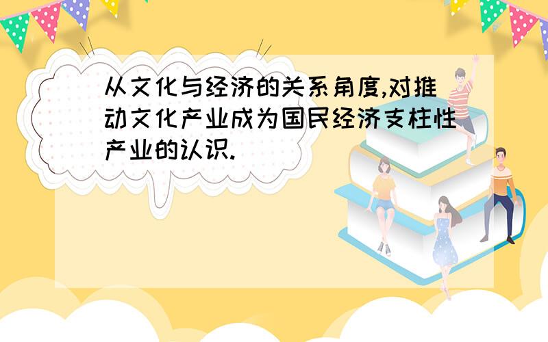 从文化与经济的关系角度,对推动文化产业成为国民经济支柱性产业的认识.