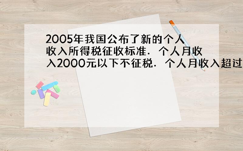 2005年我国公布了新的个人收入所得税征收标准．个人月收入2000元以下不征税．个人月收入超过2000元，超过部分按下面