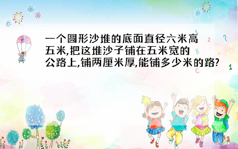 一个圆形沙堆的底面直径六米高五米,把这堆沙子铺在五米宽的公路上,铺两厘米厚,能铺多少米的路?