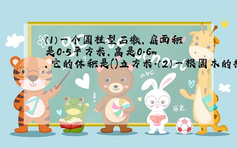 （1）一个圆柱型石墩,底面积是0.5平方米,高是0.6m,它的体积是()立方米.（2）一根圆木的横截面直径是4