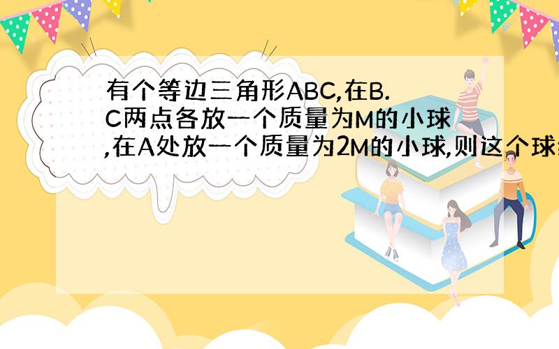 有个等边三角形ABC,在B.C两点各放一个质量为M的小球,在A处放一个质量为2M的小球,则这个球组的重心在哪里