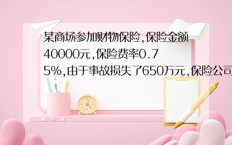 某商场参加财物保险,保险金额40000元,保险费率0.75%,由于事故损失了650万元,保险公司赔偿了500万元,