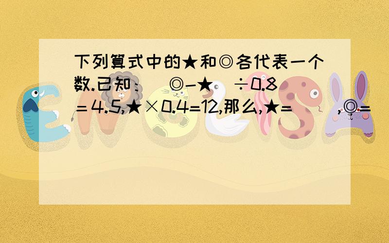 下列算式中的★和◎各代表一个数.已知：（◎-★）÷0.8＝4.5,★×0.4=12,那么,★=（ ）,◎=（ ）.