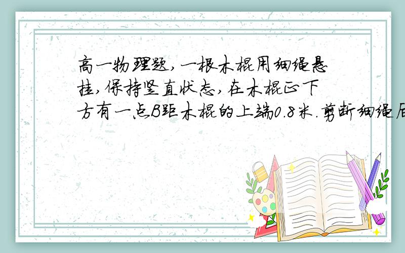 高一物理题,一根木棍用细绳悬挂,保持竖直状态,在木棍正下方有一点B距木棍的上端0.8米.剪断细绳后,