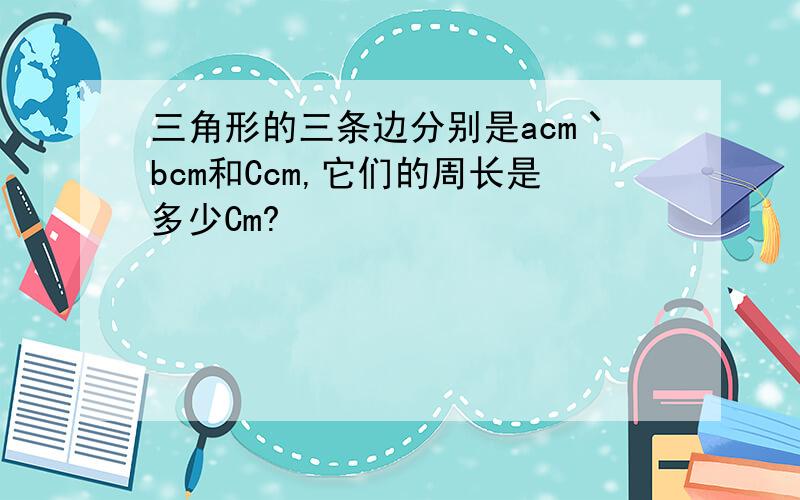 三角形的三条边分别是acm丶bcm和Ccm,它们的周长是多少Cm?