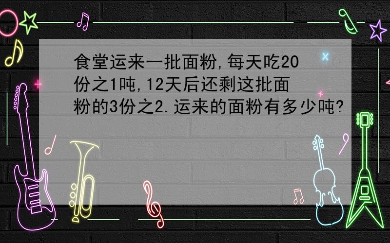 食堂运来一批面粉,每天吃20份之1吨,12天后还剩这批面粉的3份之2.运来的面粉有多少吨?