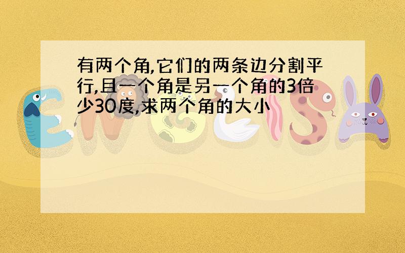 有两个角,它们的两条边分割平行,且一个角是另一个角的3倍少30度,求两个角的大小