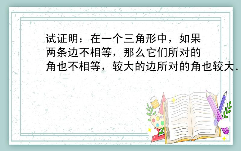 试证明：在一个三角形中，如果两条边不相等，那么它们所对的角也不相等，较大的边所对的角也较大．