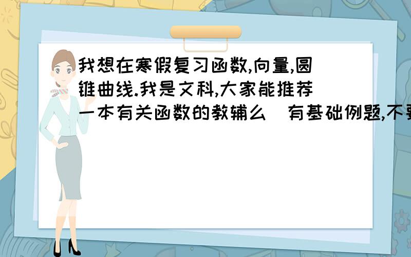 我想在寒假复习函数,向量,圆锥曲线.我是文科,大家能推荐一本有关函数的教辅么（有基础例题,不要太难）.