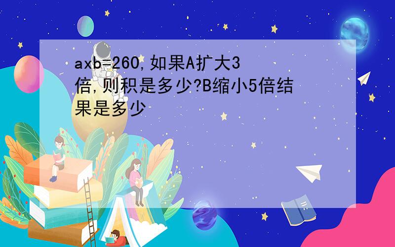 axb=260,如果A扩大3倍,则积是多少?B缩小5倍结果是多少