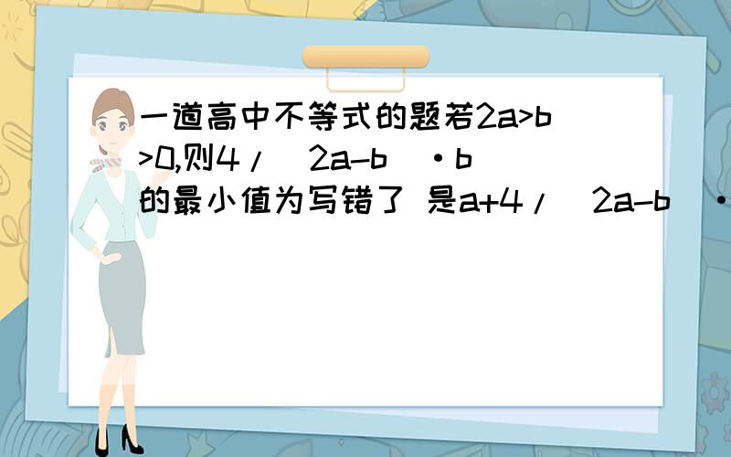 一道高中不等式的题若2a>b>0,则4/（2a-b）·b的最小值为写错了 是a+4/（2a-b）·b的最小值