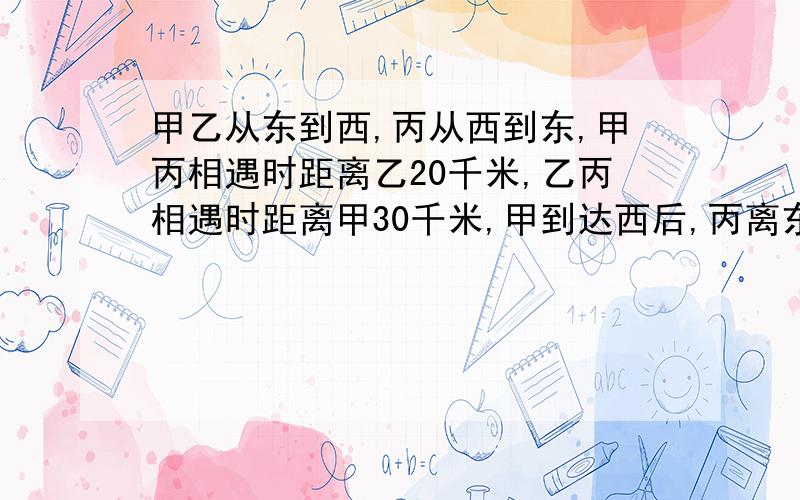 甲乙从东到西,丙从西到东,甲丙相遇时距离乙20千米,乙丙相遇时距离甲30千米,甲到达西后,丙离东20千米,问丙到达东后,