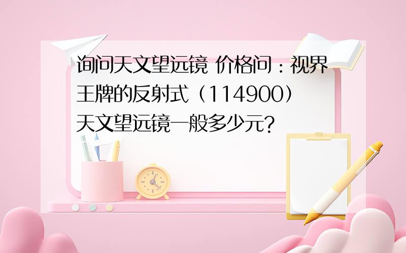 询问天文望远镜 价格问：视界王牌的反射式（114900）天文望远镜一般多少元?