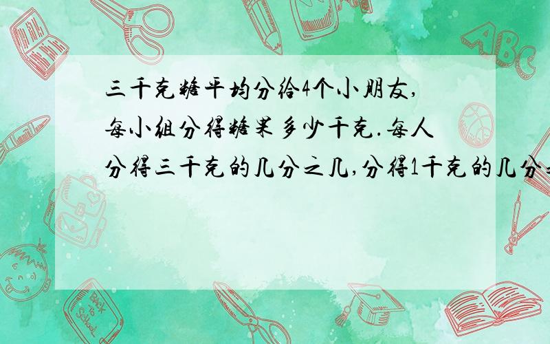 三千克糖平均分给4个小朋友,每小组分得糖果多少千克.每人分得三千克的几分之几,分得1千克的几分之几?