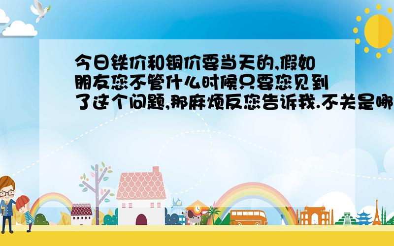 今日铁价和铜价要当天的,假如朋友您不管什么时候只要您见到了这个问题,那麻烦反您告诉我.不关是哪天,只要您见了这个问题.3