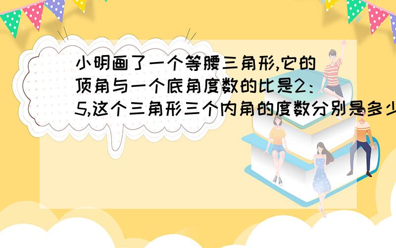 小明画了一个等腰三角形,它的顶角与一个底角度数的比是2：5,这个三角形三个内角的度数分别是多少