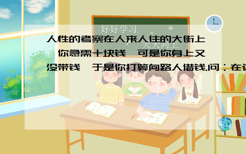 人性的考察在人来人往的大街上,你急需十块钱,可是你身上又没带钱,于是你打算向路人借钱.问：在这十个人中你觉得有几个人会向