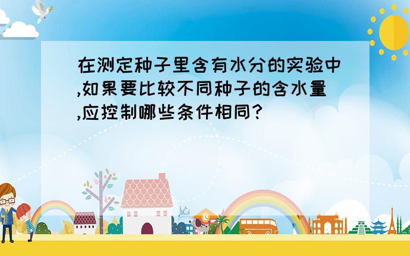 在测定种子里含有水分的实验中,如果要比较不同种子的含水量,应控制哪些条件相同?