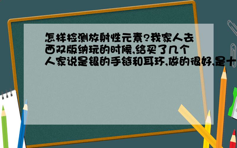 怎样检测放射性元素?我家人去西双版纳玩的时候,给买了几个人家说是银的手链和耳环,做的很好,是十块一个,完了导游看到就说自