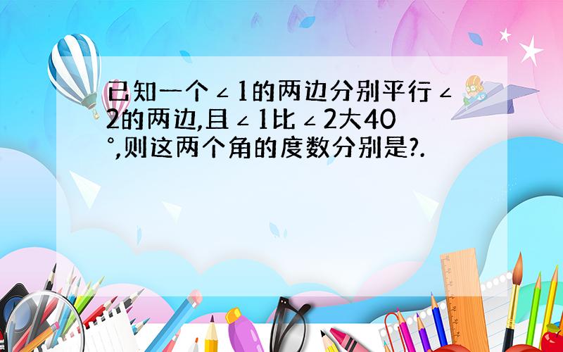 已知一个∠1的两边分别平行∠2的两边,且∠1比∠2大40°,则这两个角的度数分别是?.