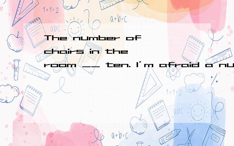 The number of chairs in the room __ ten. I’m afraid a number