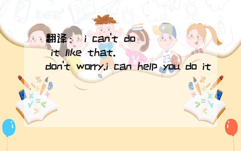 翻译： i can't do it like that.don't worry.i can help you do it