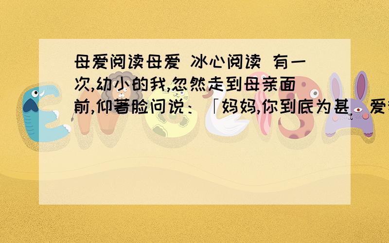 母爱阅读母爱 冰心阅读 有一次,幼小的我,忽然走到母亲面前,仰著脸问说：「妈妈,你到底为甚麼爱我?」母亲放下针线,用她的