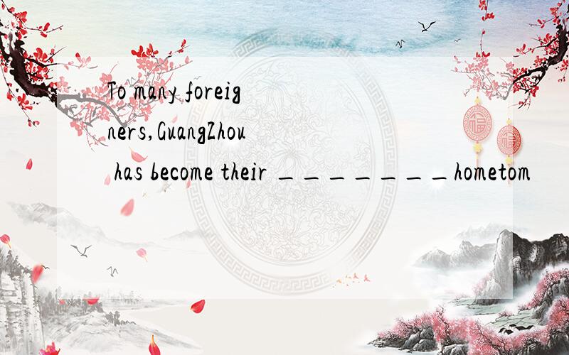 To many foreigners,GuangZhou has become their _______hometom