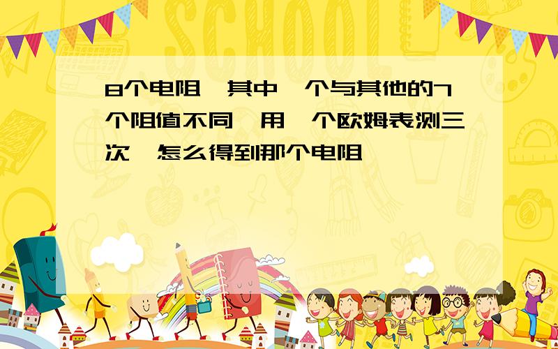 8个电阻,其中一个与其他的7个阻值不同,用一个欧姆表测三次,怎么得到那个电阻