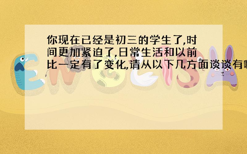 你现在已经是初三的学生了,时间更加紧迫了,日常生活和以前比一定有了变化,请从以下几方面谈谈有哪些不同