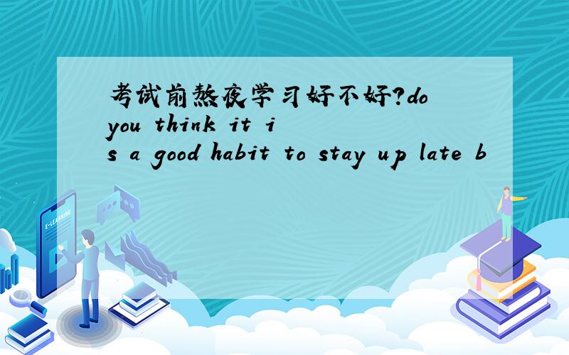 考试前熬夜学习好不好?do you think it is a good habit to stay up late b