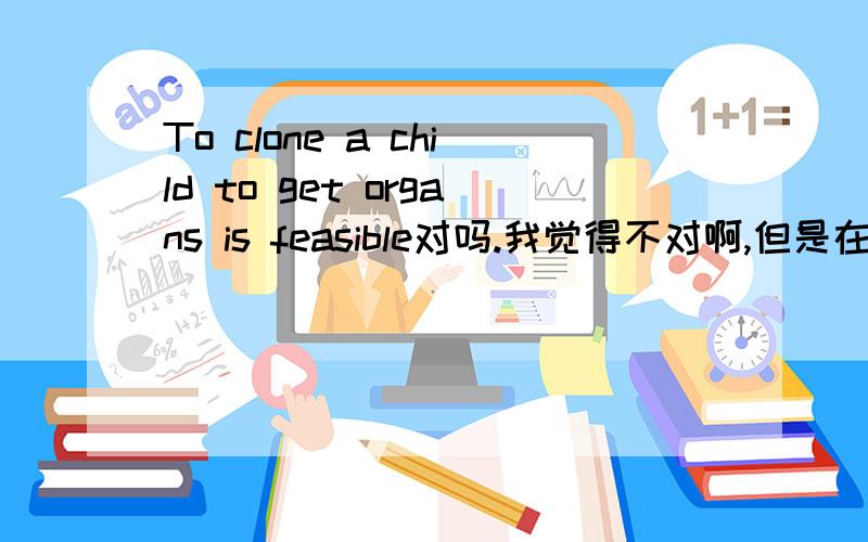 To clone a child to get organs is feasible对吗.我觉得不对啊,但是在线翻译是这