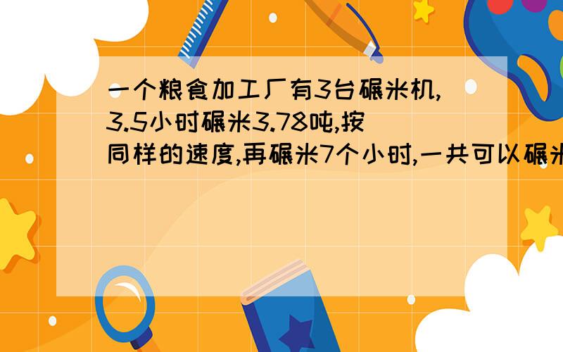 一个粮食加工厂有3台碾米机,3.5小时碾米3.78吨,按同样的速度,再碾米7个小时,一共可以碾米多少吨?