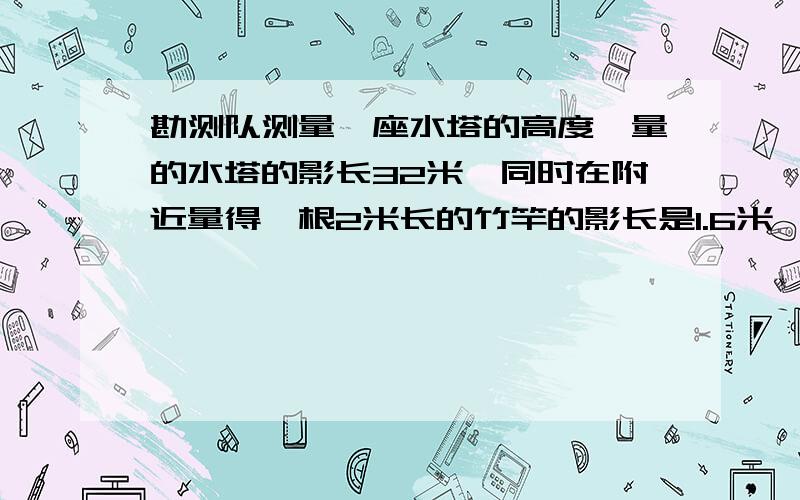 勘测队测量一座水塔的高度,量的水塔的影长32米,同时在附近量得一根2米长的竹竿的影长是1.6米,这座水塔