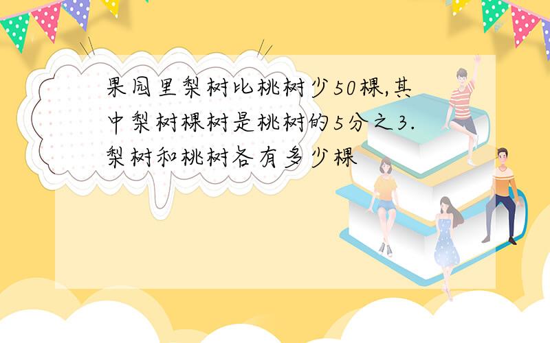 果园里梨树比桃树少50棵,其中梨树棵树是桃树的5分之3.梨树和桃树各有多少棵