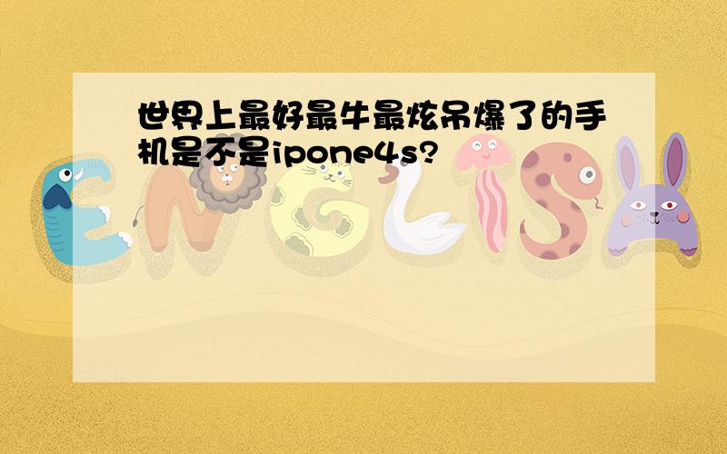 世界上最好最牛最炫吊爆了的手机是不是ipone4s?